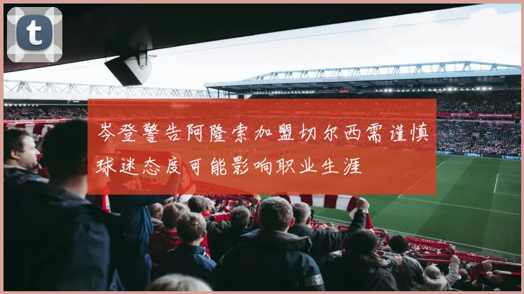 岑登警告阿隆索加盟切尔西需谨慎球迷态度可能影响职业生涯