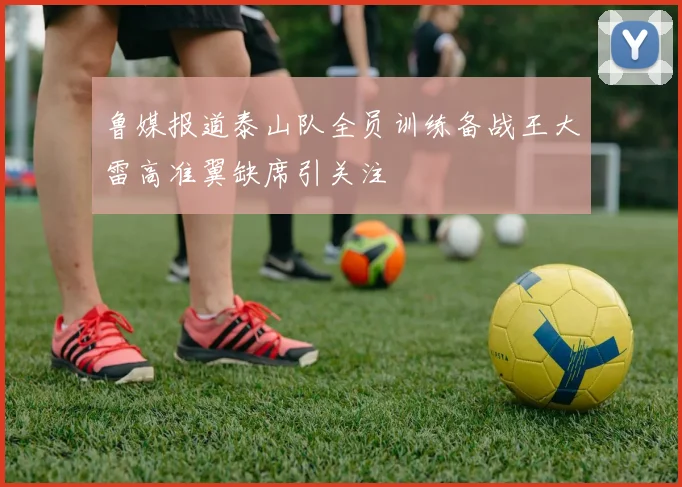鲁媒报道泰山队全员训练备战王大雷高准翼缺席引关注