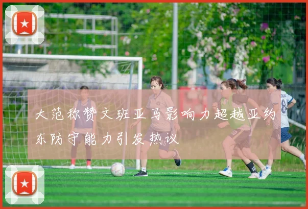 大范称赞文班亚马影响力超越亚约东防守能力引发热议